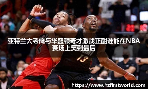 亚特兰大老鹰与华盛顿奇才激战正酣谁能在NBA赛场上笑到最后